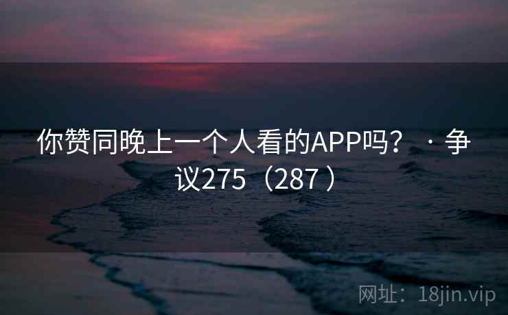 你赞同晚上一个人看的APP吗？ · 争议275（287 ）