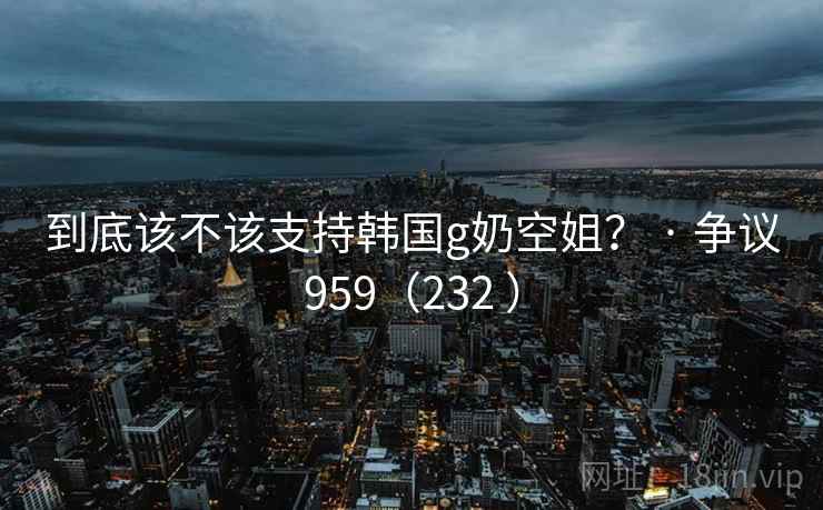 到底该不该支持韩国g奶空姐？ · 争议959（232 ）