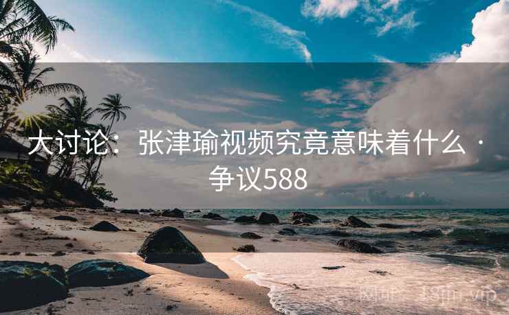 大讨论：张津瑜视频究竟意味着什么 · 争议588